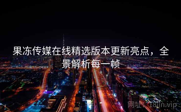 果冻传媒在线精选版本更新亮点，全景解析每一帧