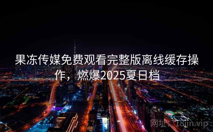 果冻传媒免费观看完整版离线缓存操作,燃爆2025夏日档 果冻传媒免费观看完整版离线缓存操作,燃爆2025夏日档