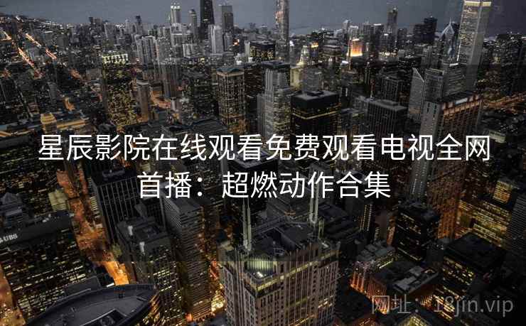 星辰影院在线观看免费观看电视全网首播:超燃动作合集 星辰影院在线观看免费观看电视全网首播:超燃动作合集