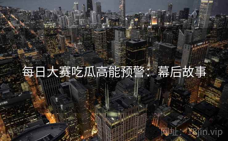 每日大赛吃瓜高能预警:幕后故事 每日大赛吃瓜高能预警:幕后故事
